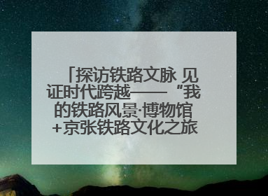 探访铁路文脉 见证时代跨越——“我的铁路风景·博物馆+京张铁路文化之旅”活动在京启动