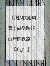 我的铁路风景︱感受跨越百年的铁路“印记”