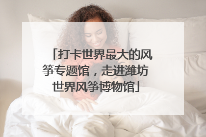 打卡世界最大的风筝专题馆，走进潍坊世界风筝博物馆