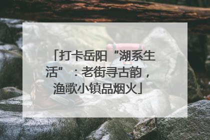 打卡岳阳“湖系生活”：老街寻古韵，渔歌小镇品烟火