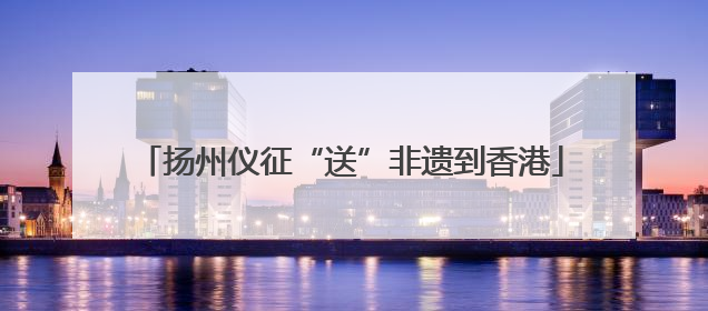 扬州仪征“送”非遗到香港