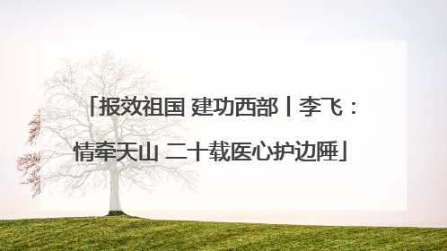 报效祖国 建功西部丨李飞：情牵天山 二十载医心护边陲
