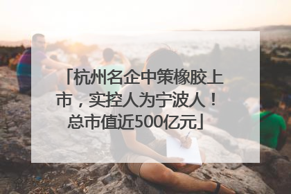 杭州名企中策橡胶上市，实控人为宁波人！总市值近500亿元