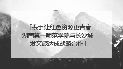 携手让红色资源更青春 湖南第一师范学院与长沙城发文旅达成战略合作