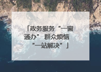 政务服务“一窗通办” 群众烦恼“一站解决”