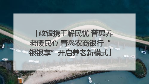 政银携手解民忧 普惠养老暖民心 青岛农商银行“银银享”开启养老新模式