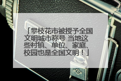 攀枝花市被授予全国文明城市称号 当地这些村镇、单位、家庭、校园也是全国文明！
