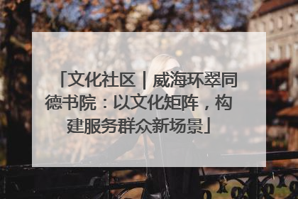 文化社区｜威海环翠同德书院：以文化矩阵，构建服务群众新场景