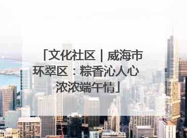 文化社区｜威海市环翠区：粽香沁人心 浓浓端午情