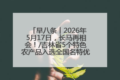 早八条丨2026年5月17日，长马再相会！/吉林省5个特色农产品入选全国名特优新农产品名录