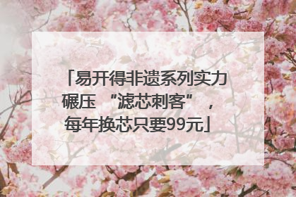 易开得非遗系列实力碾压 “滤芯刺客”，每年换芯只要99元