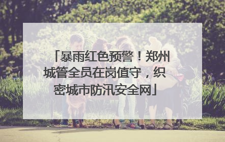 暴雨红色预警！郑州城管全员在岗值守，织密城市防汛安全网