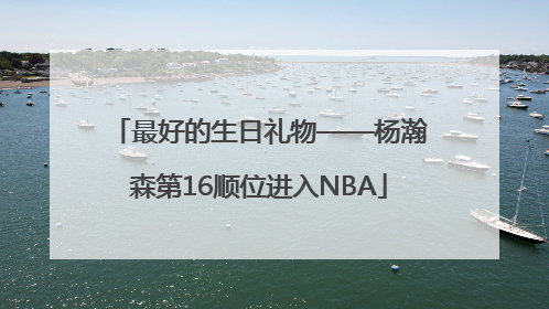 最好的生日礼物——杨瀚森第16顺位进入NBA