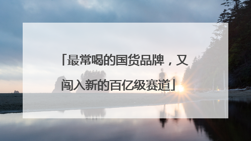 最常喝的国货品牌，又闯入新的百亿级赛道