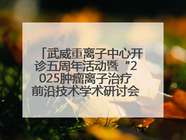 武威重离子中心开诊五周年活动暨“2025肿瘤离子治疗前沿技术学术研讨会”成功举办