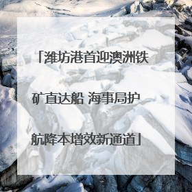 潍坊港首迎澳洲铁矿直达船 海事局护航降本增效新通道