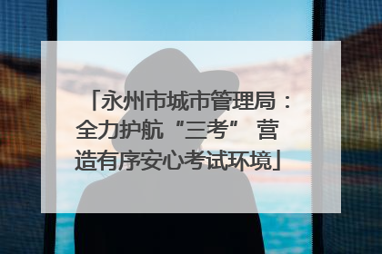 永州市城市管理局：全力护航“三考” 营造有序安心考试环境