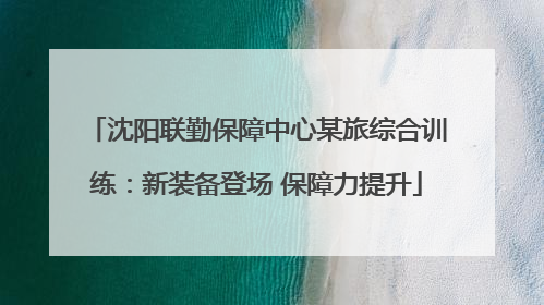沈阳联勤保障中心某旅综合训练：新装备登场 保障力提升