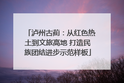 泸州古蔺：从红色热土到文旅高地 打造民族团结进步示范样板