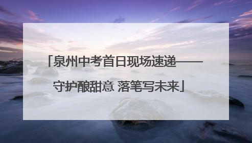 泉州中考首日现场速递——守护酿甜意 落笔写未来