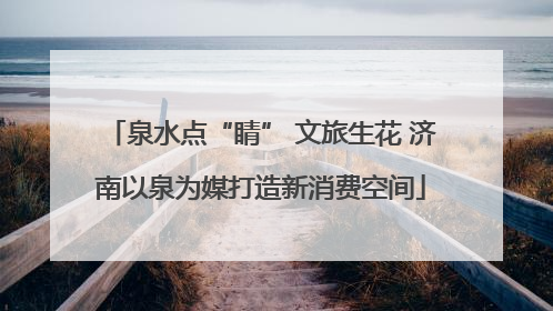 泉水点“睛” 文旅生花 济南以泉为媒打造新消费空间