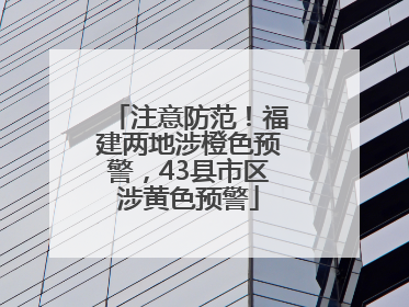 注意防范！福建两地涉橙色预警，43县市区涉黄色预警