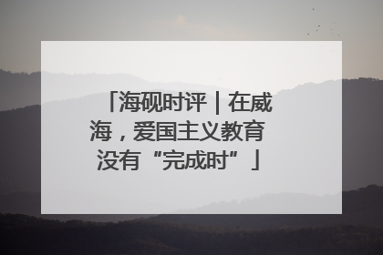海砚时评｜在威海，爱国主义教育没有“完成时”