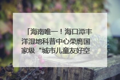 海南唯一！海口潭丰洋湿地科普中心荣膺国家级“城市儿童友好空间建设园区”称号