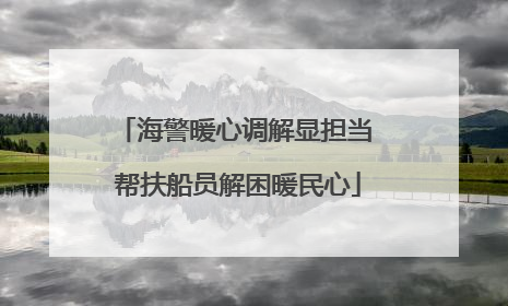 海警暖心调解显担当 帮扶船员解困暖民心