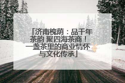 济南槐荫：品千年茶韵 聚四海茶商！一盏茶里的商业情怀与文化传承