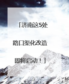 济南这5处路口渠化改造即将启动！