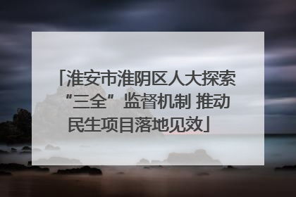 淮安市淮阴区人大探索“三全”监督机制 推动民生项目落地见效