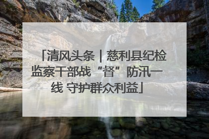 清风头条｜慈利县纪检监察干部战“督”防汛一线 守护群众利益