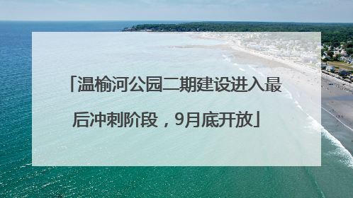 温榆河公园二期建设进入最后冲刺阶段，9月底开放