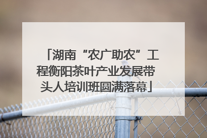 湖南“农广助农”工程衡阳茶叶产业发展带头人培训班圆满落幕