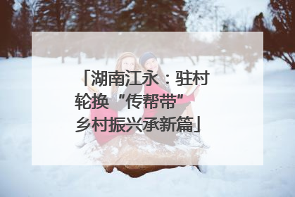 湖南江永：驻村轮换“传帮带” 乡村振兴承新篇