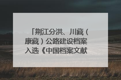 荆江分洪、川藏（康藏）公路建设档案入选《中国档案文献遗产名录》