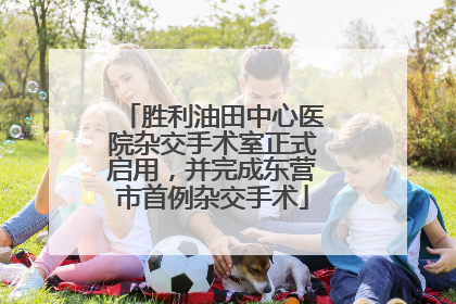 胜利油田中心医院杂交手术室正式启用，并完成东营市首例杂交手术