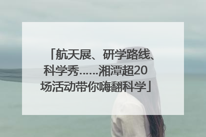 航天展、研学路线、科学秀……湘潭超20场活动带你嗨翻科学