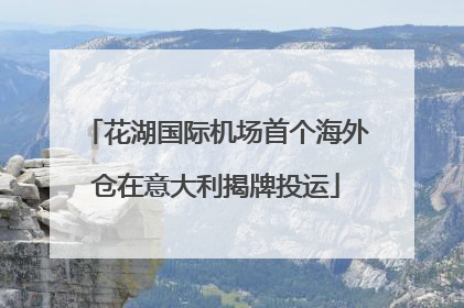 花湖国际机场首个海外仓在意大利揭牌投运