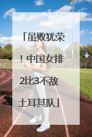 虽败犹荣！中国女排2比3不敌土耳其队