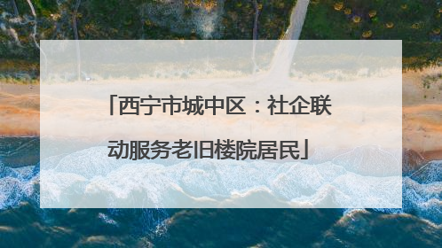西宁市城中区：社企联动服务老旧楼院居民