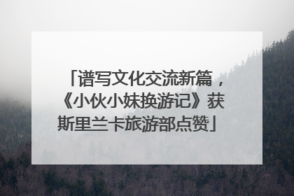 谱写文化交流新篇，《小伙小妹换游记》获斯里兰卡旅游部点赞