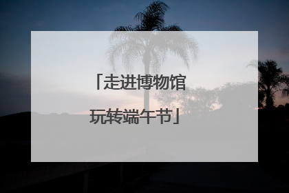 走进博物馆 玩转端午节