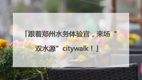 跟着郑州水务体验官，来场“双水源”citywalk！