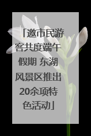 邀市民游客共度端午假期 东湖风景区推出20余项特色活动