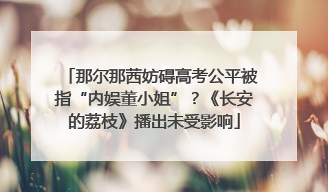 那尔那茜妨碍高考公平被指“内娱董小姐”？《长安的荔枝》播出未受影响