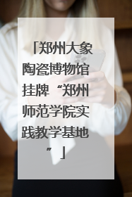 郑州大象陶瓷博物馆挂牌“郑州师范学院实践教学基地”