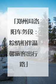 郑州局洛阳车务段：粽情相伴温馨旅客出行路