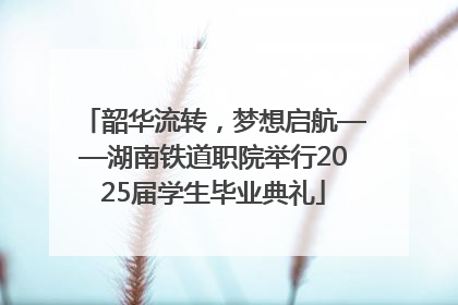 韶华流转，梦想启航——湖南铁道职院举行2025届学生毕业典礼
